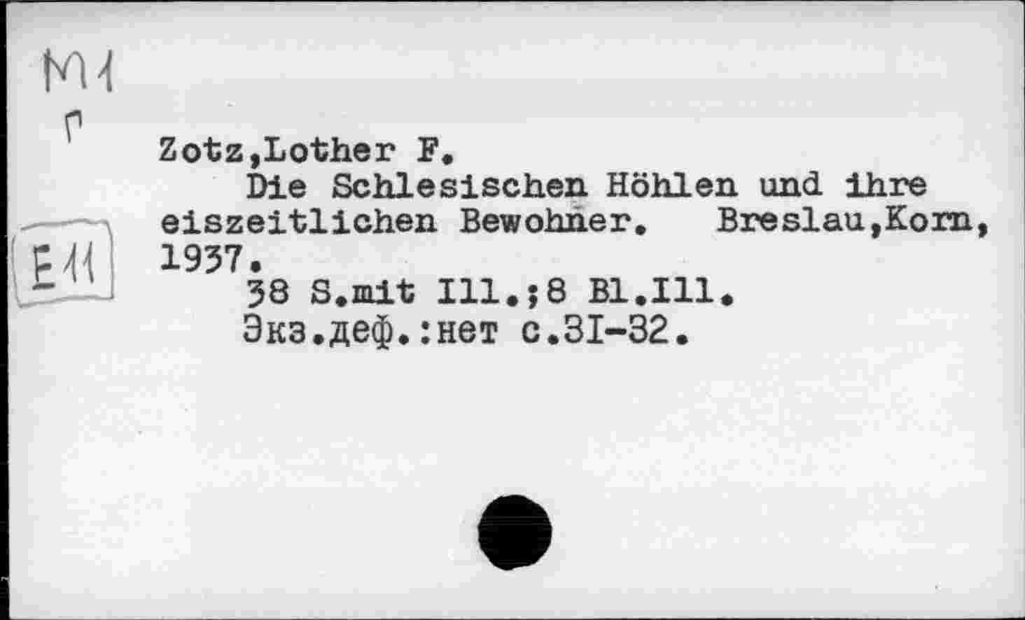 ﻿HU
EU
Zotz,bother F.
Die Schlesischen Höhlen und ihre eiszeitlichen Bewohner. Breslau,Korn, 1957.
38 S.mit Ill.?8 Bl.Ill.
Экз.деф.:нет с.31-32.